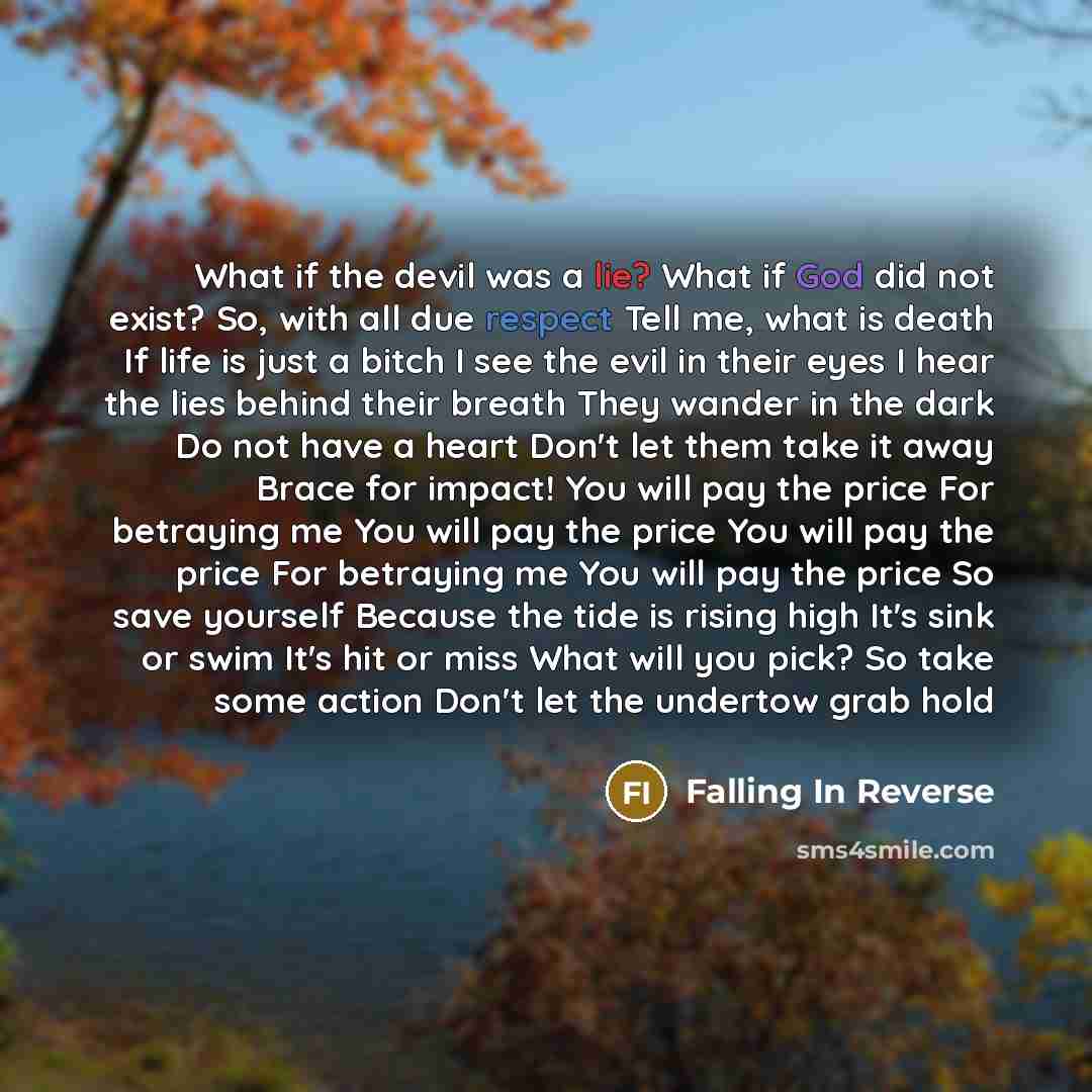 “What if the devil was a lie? What if God did not exist? So, with all due respect Tell me, what is death If life is just a bitch I see the evil in their eyes I hear the lies behind their breath They wander in the dark Do not have a heart Don't let them take it away Brace for impact! You will pay…” quote by Falling In Reverse