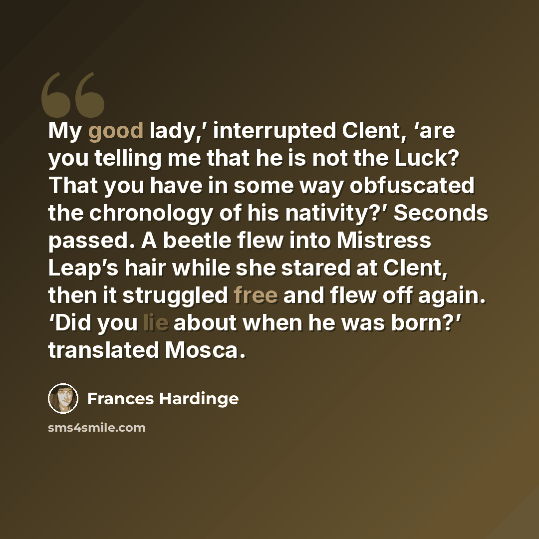 “My good lady,’ interrupted Clent, ‘are you telling me that he is not the Luck? That you have in some way obfuscated the chronology of his nativity?’ Seconds passed. A beetle flew into Mistress Leap’s hair while she stared at Clent, then it struggled free and flew off again. ‘Did you lie about when…” quote by Frances Hardinge