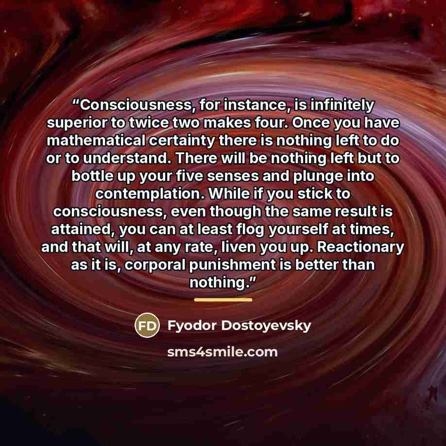 “Consciousness, for instance, is infinitely superior to twice two makes four. Once you have mathematical certainty there is nothing left to do or to understand. There will be nothing left but to bottle up your five senses and plunge into contemplation. While if you stick to consciousness, even…” quote by Fyodor Dostoyevsky