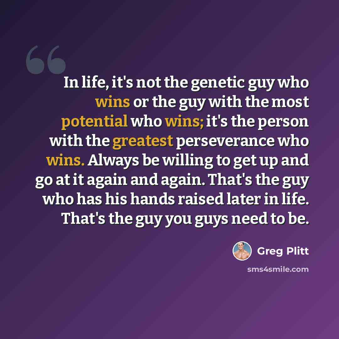 “In life, it's not the genetic guy who wins or the guy with the most potential who wins; it's the person with the greatest perseverance who wins. Always be willing to get up and go at it again and again. That's the guy who has his hands raised later in life. That's the guy you guys need to be.” quote by Greg Plitt