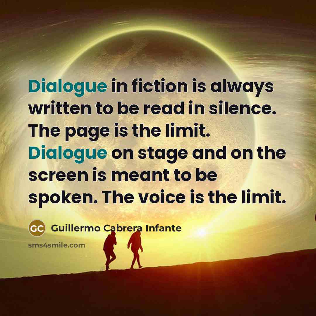 “Dialogue in fiction is always written to be read in silence. The page is the limit. Dialogue on stage and on the screen is meant to be spoken. The voice is the limit.” quote by Guillermo Cabrera Infante