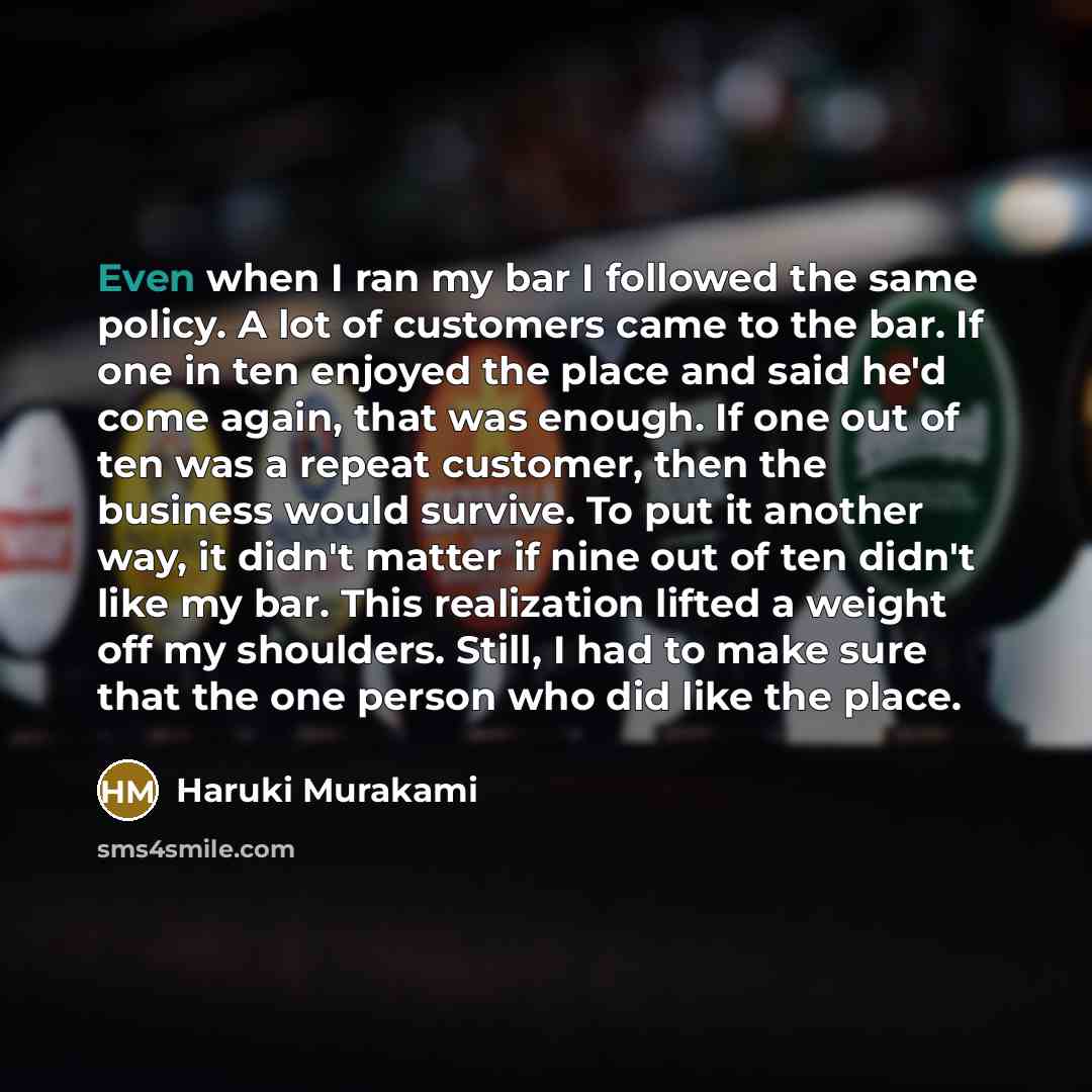 “Even when I ran my bar I followed the same policy. A lot of customers came to the bar. If one in ten enjoyed the place and said he'd come again, that was enough. If one out of ten was a repeat customer, then the business would survive. To put it another way, it didn't matter if nine out of ten…” quote by Haruki Murakami