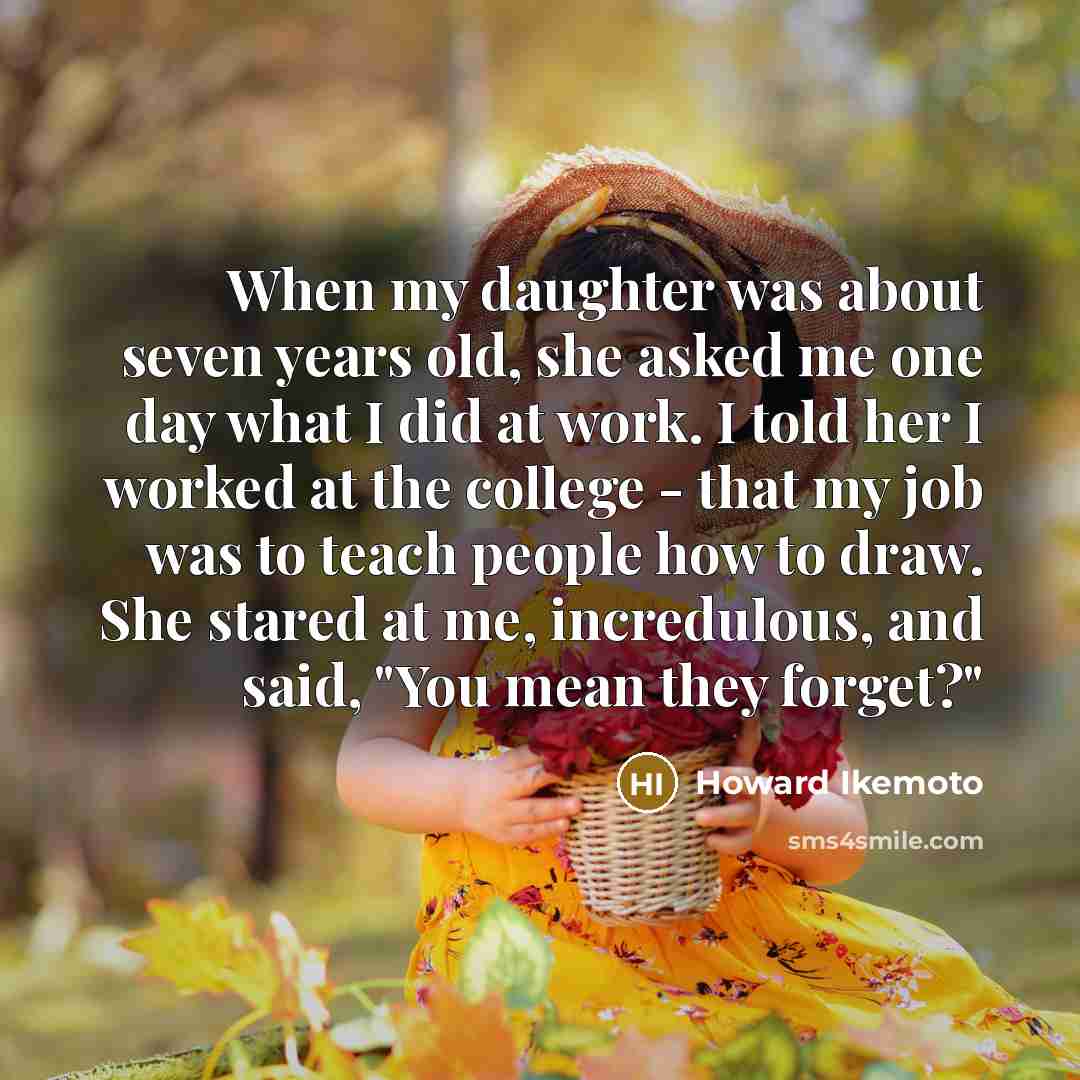 “When my daughter was about seven years old, she asked me one day what I did at work. I told her I worked at the college - that my job was to teach people how to draw. She stared at me, incredulous, and said, "You mean they forget?"” quote by Howard Ikemoto