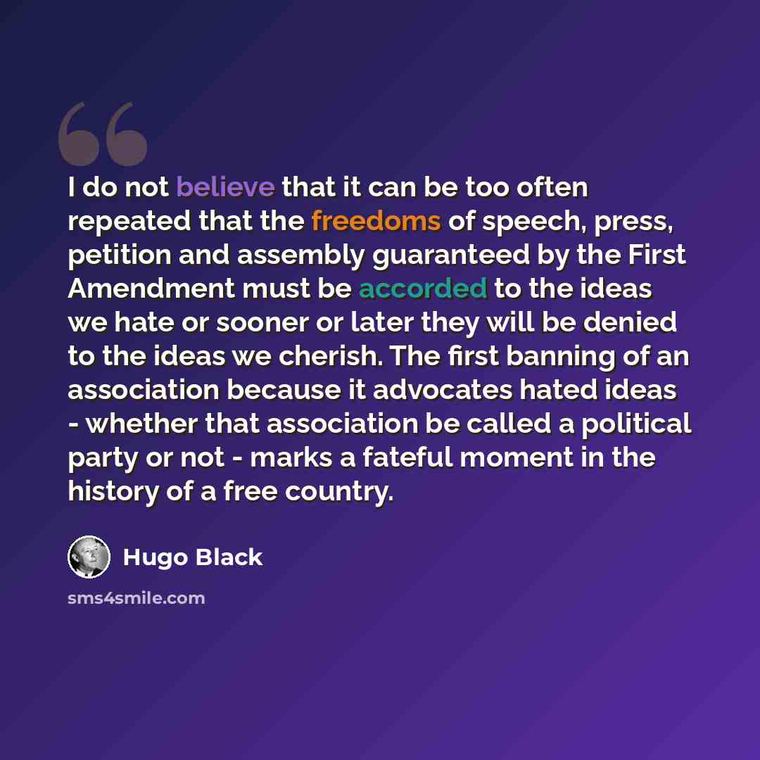 “I do not believe that it can be too often repeated that the freedoms of speech, press, petition and assembly guaranteed by the First Amendment must be accorded to the ideas we hate or sooner or later they will be denied to the ideas we cherish. The first banning of an association because it…” quote by Hugo Black