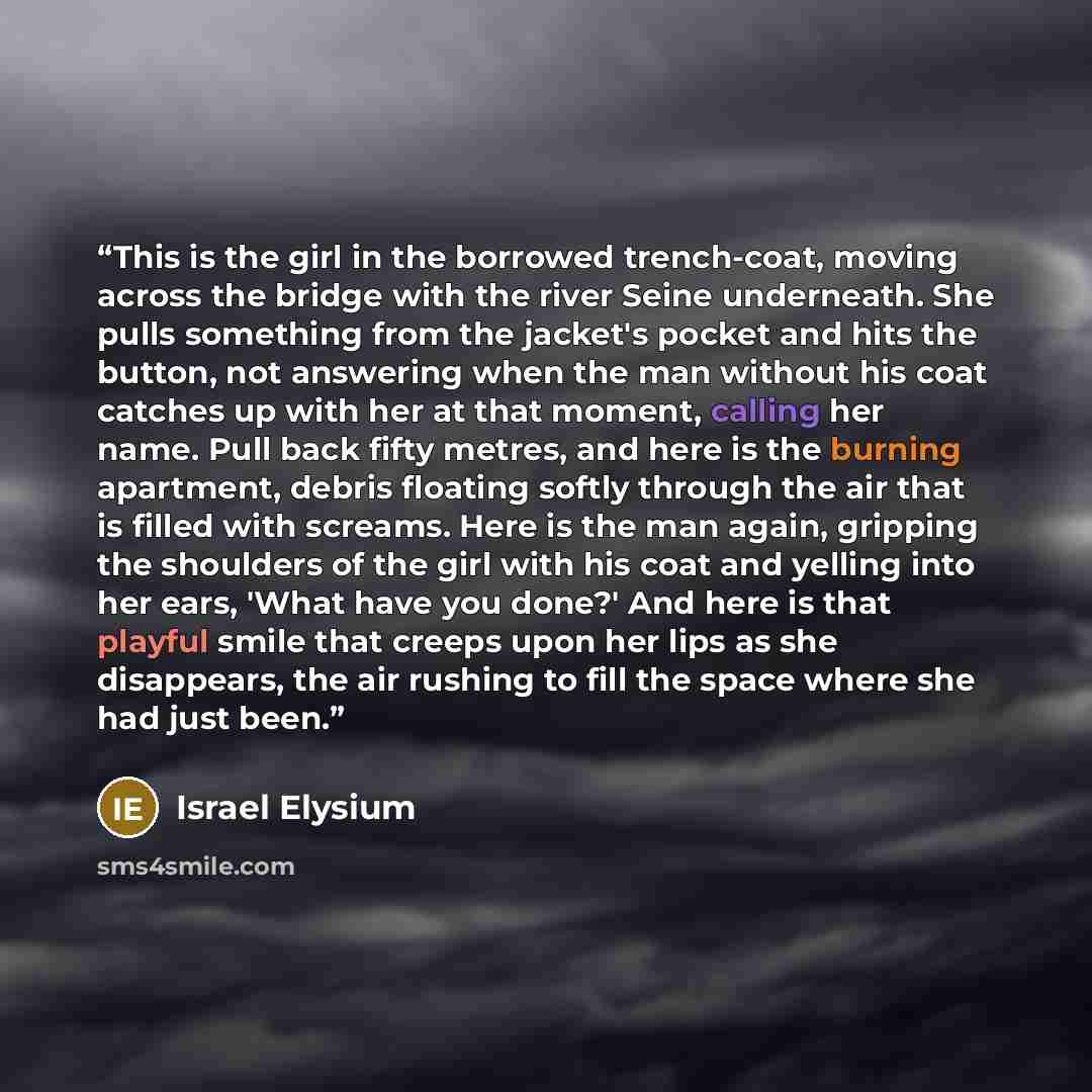 “This is the girl in the borrowed trench-coat, moving across the bridge with the river Seine underneath. She pulls something from the jacket's pocket and hits the button, not answering when the man without his coat catches up with her at that moment, calling her name. Pull back fifty metres, and…” quote by Israel Elysium