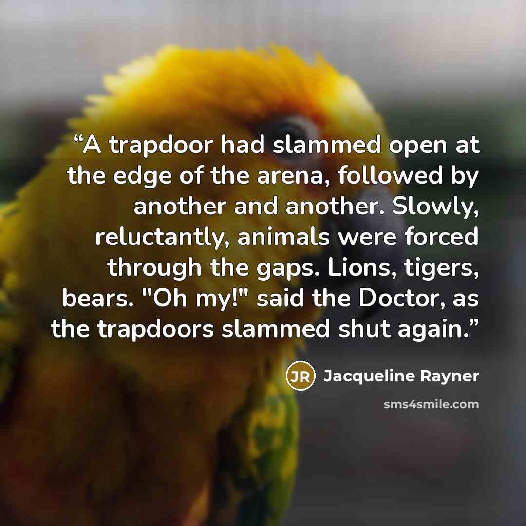 “A trapdoor had slammed open at the edge of the arena, followed by another and another. Slowly, reluctantly, animals were forced through the gaps. Lions, tigers, bears. "Oh my!" said the Doctor, as the trapdoors slammed shut again.” quote by Jacqueline Rayner