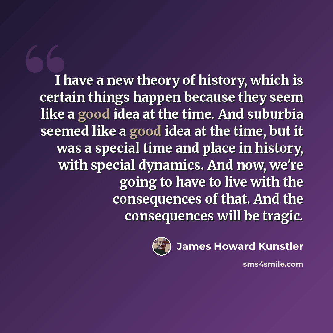 “I have a new theory of history, which is certain things happen because they seem like a good idea at the time. And suburbia seemed like a good idea at the time, but it was a special time and place in history, with special dynamics. And now, we're going to have to live with the consequences of…” quote by James Howard Kunstler