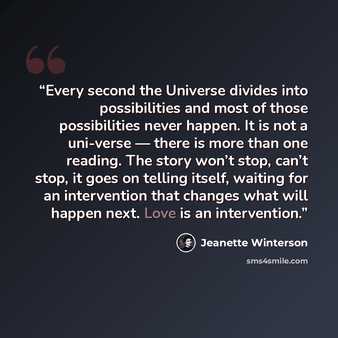 “Every second the Universe divides into possibilities and most of those possibilities never happen. It is not a uni-verse — there is more than one reading. The story won’t stop, can’t stop, it goes on telling itself, waiting for an intervention that changes what will happen next. Love is an…” quote by Jeanette Winterson