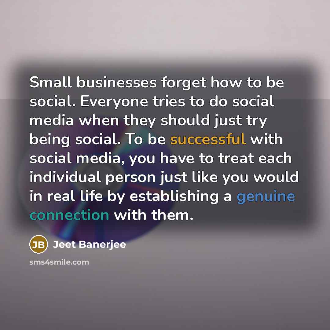 “Small businesses forget how to be social. Everyone tries to do social media when they should just try being social. To be successful with social media, you have to treat each individual person just like you would in real life by establishing a genuine connection with them.” quote by Jeet Banerjee