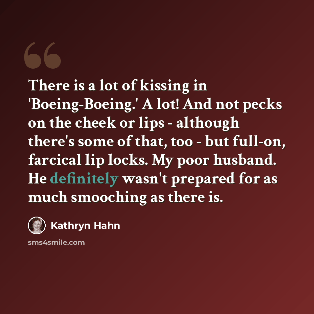 “There is a lot of kissing in 'Boeing-Boeing.' A lot! And not pecks on the cheek or lips - although there's some of that, too - but full-on, farcical lip locks. My poor husband. He definitely wasn't prepared for as much smooching as there is.” quote by Kathryn Hahn