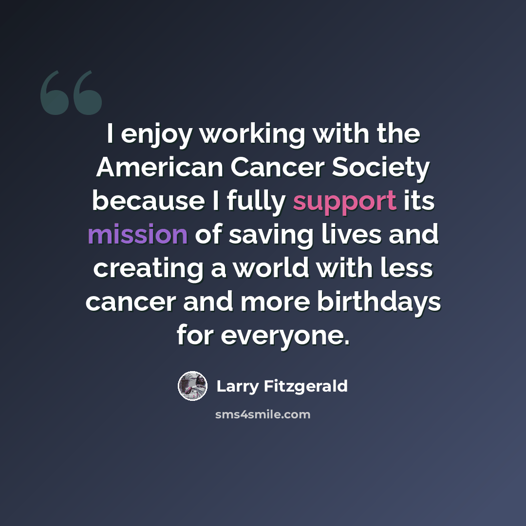 “I enjoy working with the American Cancer Society because I fully support its mission of saving lives and creating a world with less cancer and more birthdays for everyone.” quote by Larry Fitzgerald