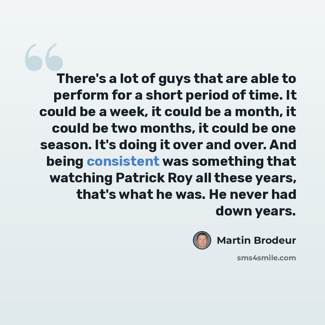 “There's a lot of guys that are able to perform for a short period of time. It could be a week, it could be a month, it could be two months, it could be one season. It's doing it over and over. And being consistent was something that watching Patrick Roy all these years, that's what he was. He…” quote by Martin Brodeur