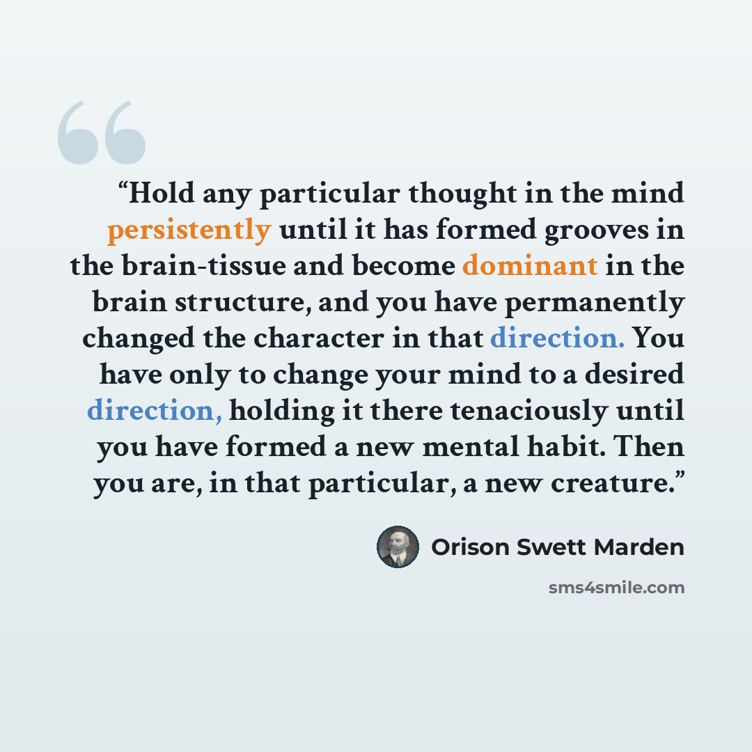 “Hold any particular thought in the mind persistently until it has formed grooves in the brain-tissue and become dominant in the brain structure, and you have permanently changed the character in that direction. You have only to change your mind to a desired direction, holding it there tenaciously…” quote by Orison Swett Marden