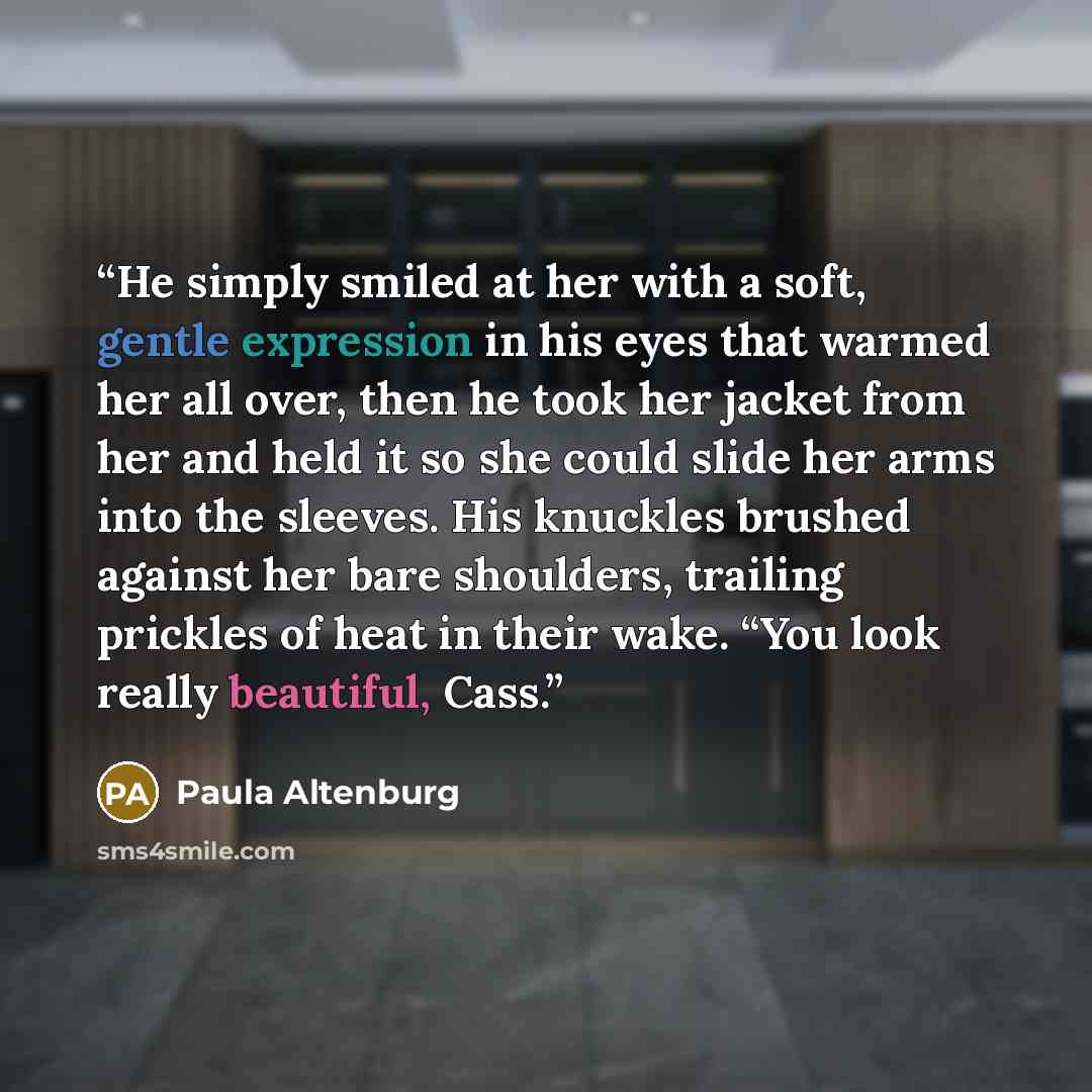 “He simply smiled at her with a soft, gentle expression in his eyes that warmed her all over, then he took her jacket from her and held it so she could slide her arms into the sleeves. His knuckles brushed against her bare shoulders, trailing prickles of heat in their wake. “You look really…” quote by Paula Altenburg