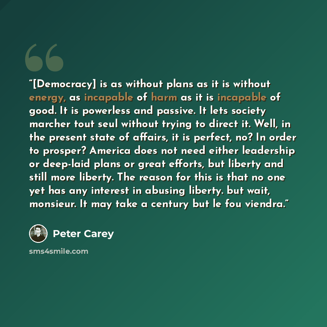 “[Democracy] is as without plans as it is without energy, as incapable of harm as it is incapable of good. It is powerless and passive. It lets society marcher tout seul without trying to direct it. Well, in the present state of affairs, it is perfect, no? In order to prosper? America does not need…” quote by Peter Carey