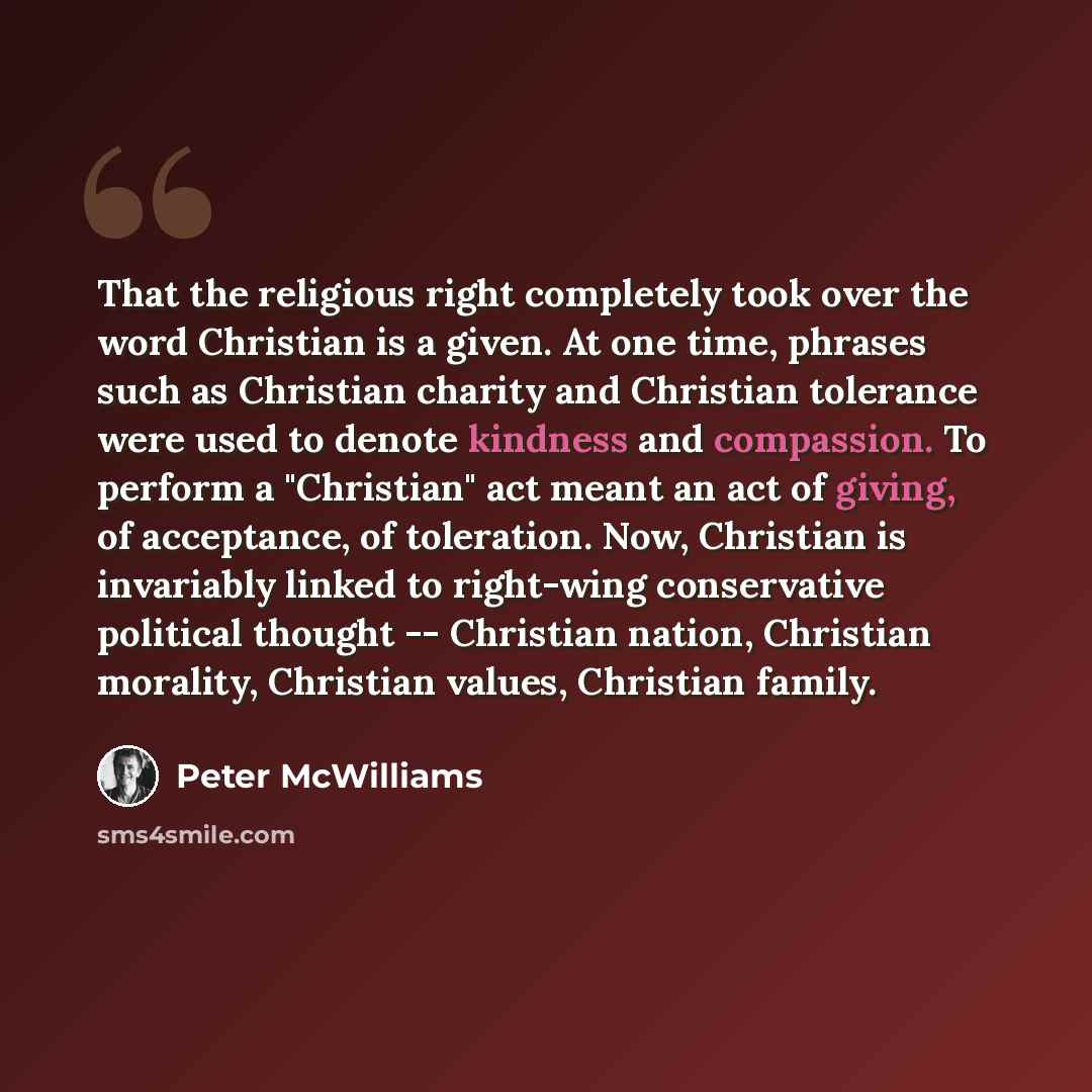 “That the religious right completely took over the word Christian is a given. At one time, phrases such as Christian charity and Christian tolerance were used to denote kindness and compassion. To perform a "Christian" act meant an act of giving, of acceptance, of toleration. Now, Christian is…” quote by Peter McWilliams