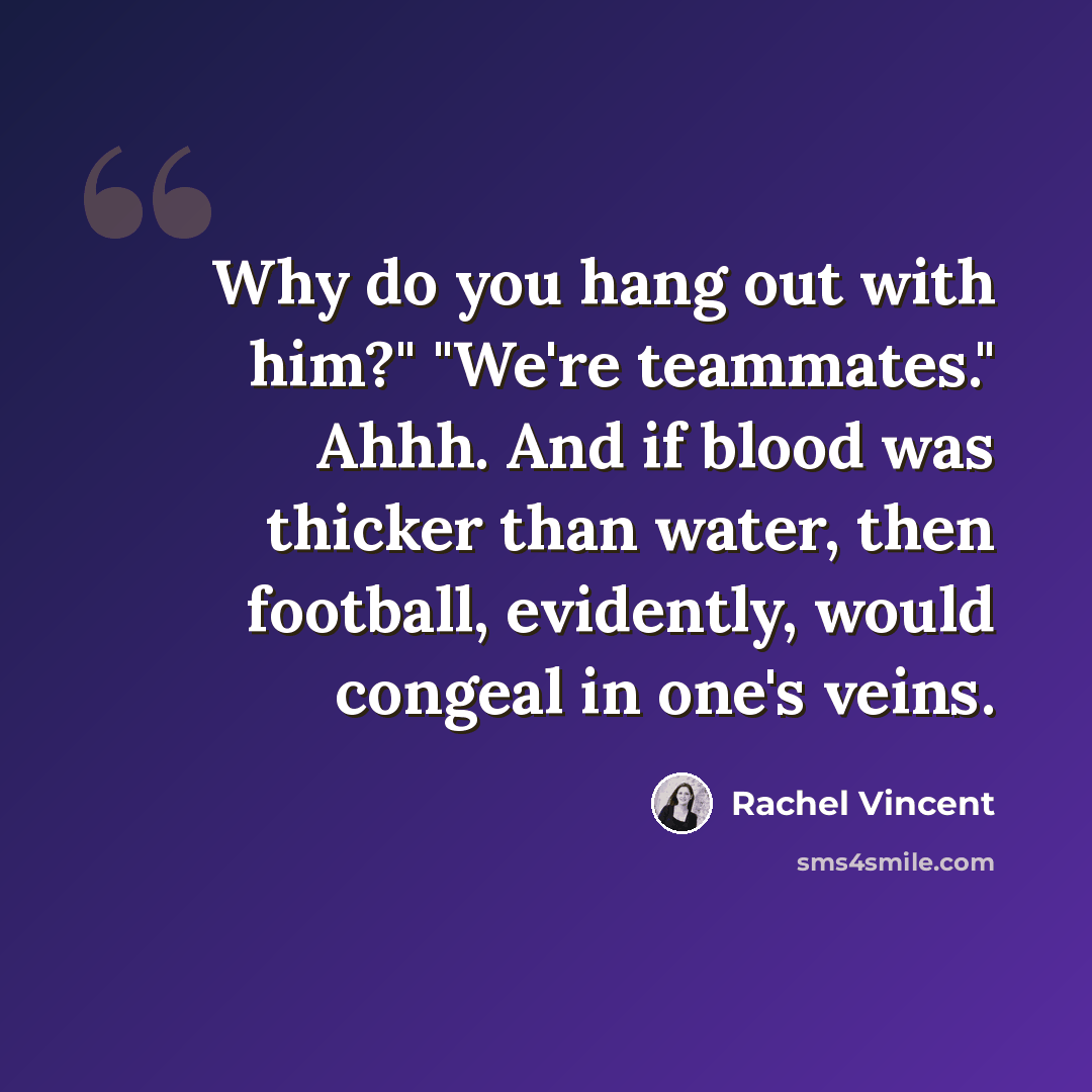 “Why do you hang out with him?" "We're teammates." Ahhh. And if blood was thicker than water, then football, evidently, would congeal in one's veins.” quote by Rachel Vincent
