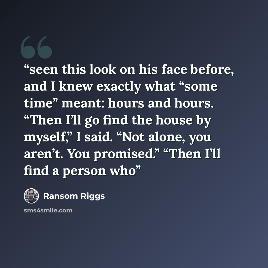 “seen this look on his face before, and I knew exactly what “some time” meant: hours and hours. “Then I’ll go find the house by myself,” I said. “Not alone, you aren’t. You promised.” “Then I’ll find a person who” quote by Ransom Riggs