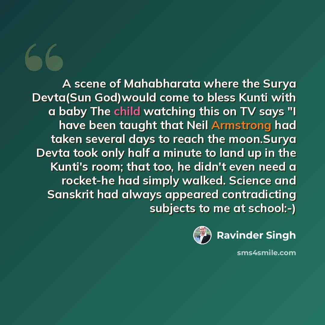 “A scene of Mahabharata where the Surya Devta(Sun God)would come to bless Kunti with a baby The child watching this on TV says "I have been taught that Neil Armstrong had taken several days to reach the moon.Surya Devta took only half a minute to land up in the Kunti's room; that too, he didn't…” quote by Ravinder Singh