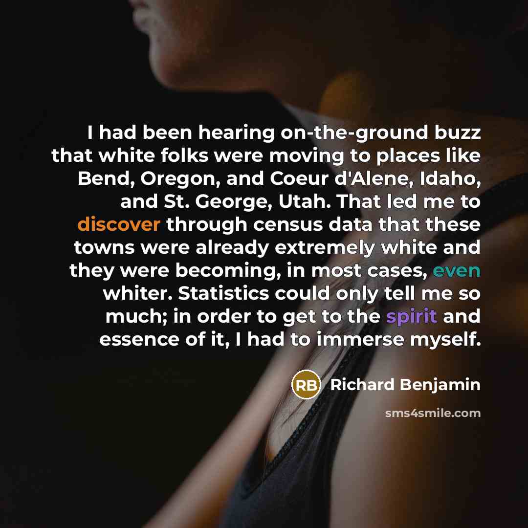 “I had been hearing on-the-ground buzz that white folks were moving to places like Bend, Oregon, and Coeur d'Alene, Idaho, and St. George, Utah. That led me to discover through census data that these towns were already extremely white and they were becoming, in most cases, even whiter. Statistics…” quote by Richard Benjamin