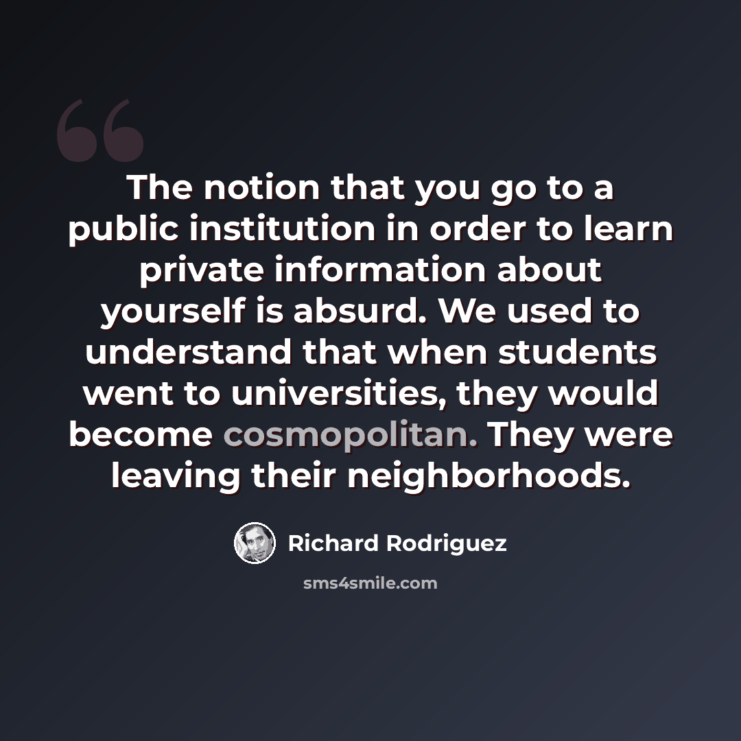 “The notion that you go to a public institution in order to learn private information about yourself is absurd. We used to understand that when students went to universities, they would become cosmopolitan. They were leaving their neighborhoods.” quote by Richard Rodriguez