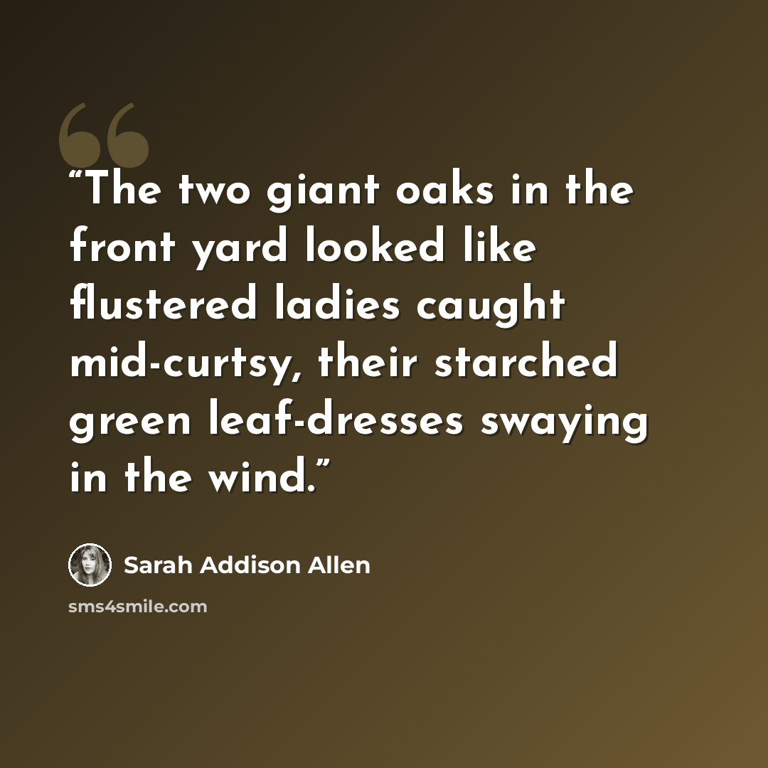 “The two giant oaks in the front yard looked like flustered ladies caught mid-curtsy, their starched green leaf-dresses swaying in the wind.” quote by Sarah Addison Allen