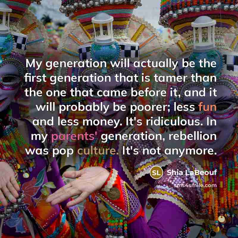 “My generation will actually be the first generation that is tamer than the one that came before it, and it will probably be poorer; less fun and less money. It's ridiculous. In my parents' generation, rebellion was pop culture. It's not anymore.” quote by Shia LaBeouf