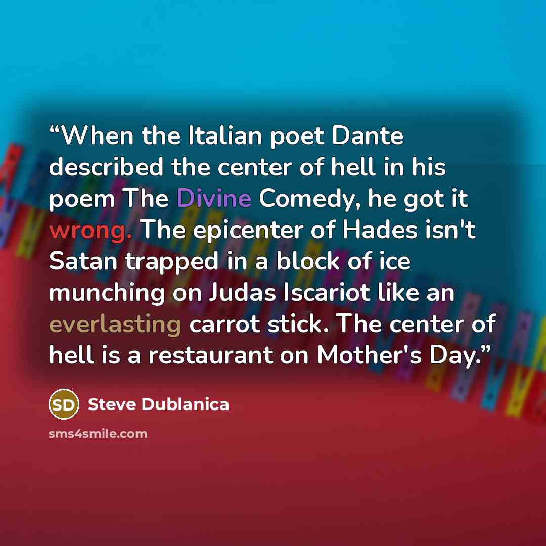 “When the Italian poet Dante described the center of hell in his poem The Divine Comedy, he got it wrong. The epicenter of Hades isn't Satan trapped in a block of ice munching on Judas Iscariot like an everlasting carrot stick. The center of hell is a restaurant on Mother's Day.” quote by Steve Dublanica