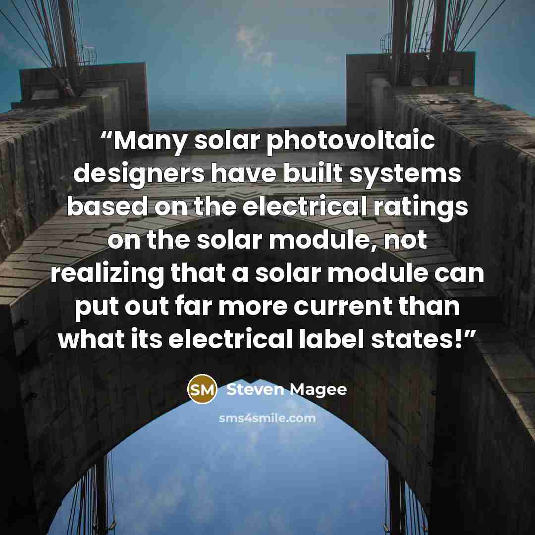 “Many solar photovoltaic designers have built systems based on the electrical ratings on the solar module, not realizing that a solar module can put out far more current than what its electrical label states!” quote by Steven Magee