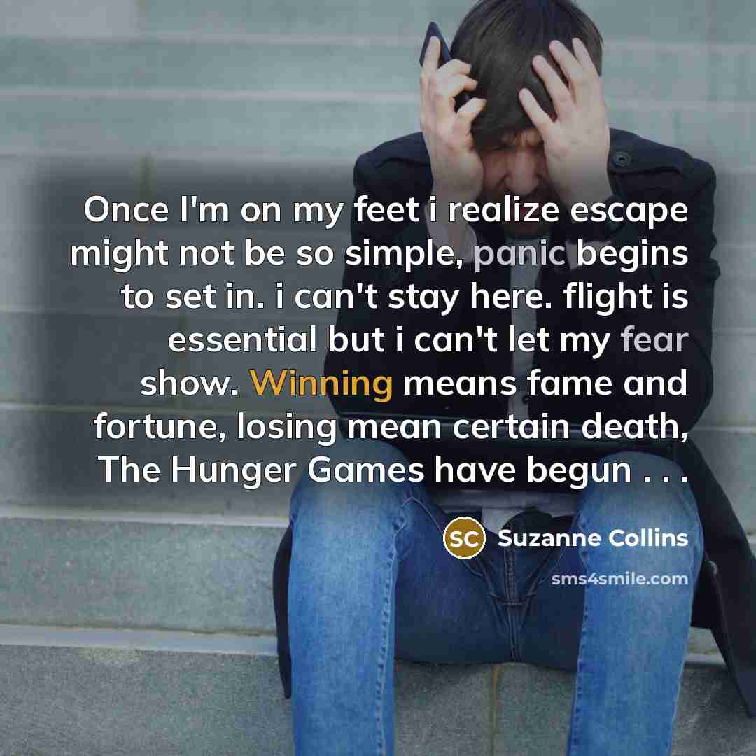 “Once I'm on my feet i realize escape might not be so simple, panic begins to set in. i can't stay here. flight is essential but i can't let my fear show. Winning means fame and fortune, losing mean certain death, The Hunger Games have begun . . .” quote by Suzanne Collins