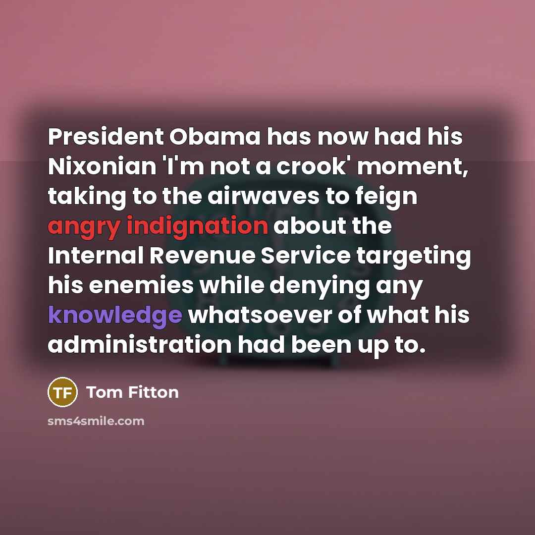 “President Obama has now had his Nixonian 'I'm not a crook' moment, taking to the airwaves to feign angry indignation about the Internal Revenue Service targeting his enemies while denying any knowledge whatsoever of what his administration had been up to.” quote by Tom Fitton
