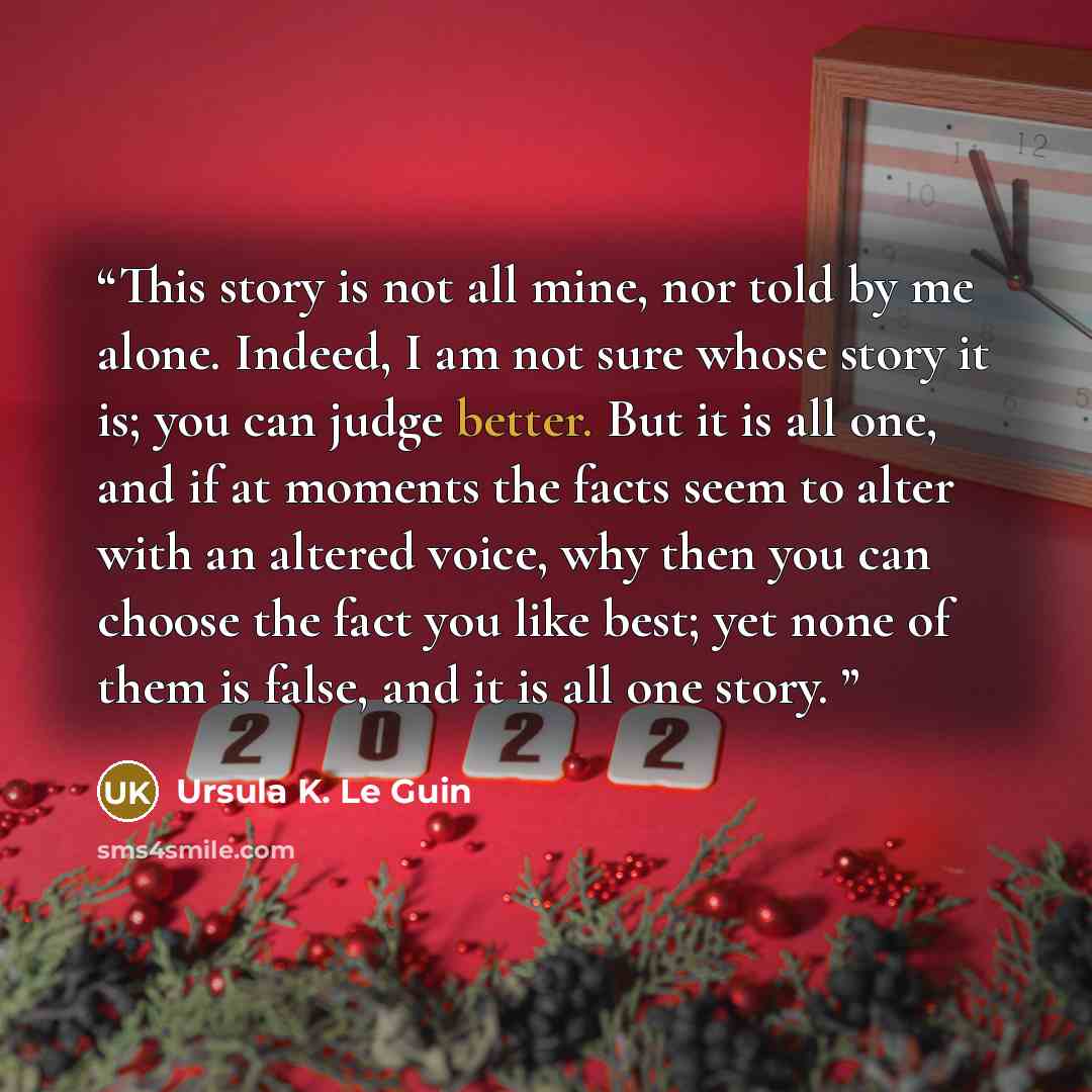“This story is not all mine, nor told by me alone. Indeed, I am not sure whose story it is; you can judge better. But it is all one, and if at moments the facts seem to alter with an altered voice, why then you can choose the fact you like best; yet none of them is false, and it is all one story.” quote by Ursula K. Le Guin