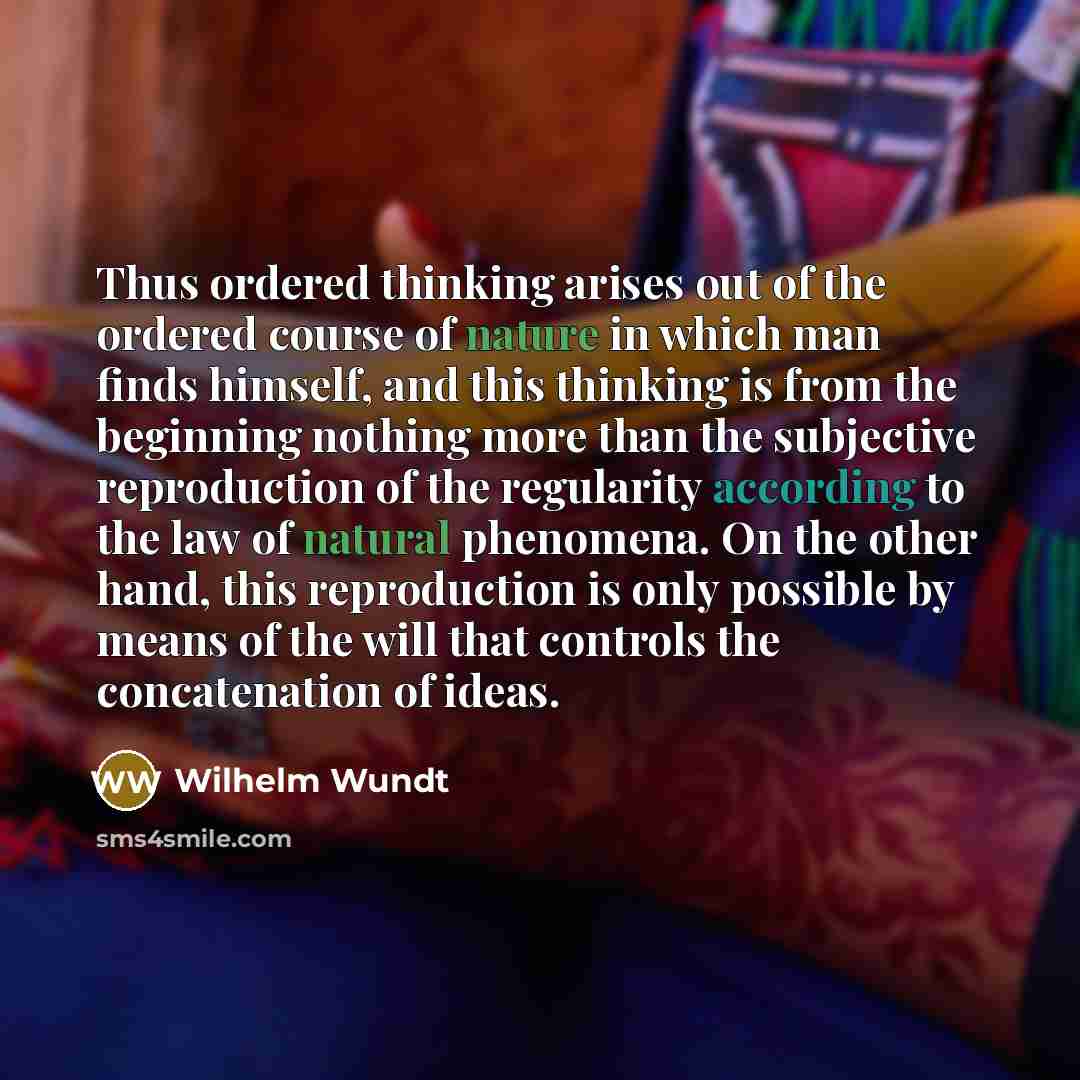 “Thus ordered thinking arises out of the ordered course of nature in which man finds himself, and this thinking is from the beginning nothing more than the subjective reproduction of the regularity according to the law of natural phenomena. On the other hand, this reproduction is only possible by…” quote by Wilhelm Wundt