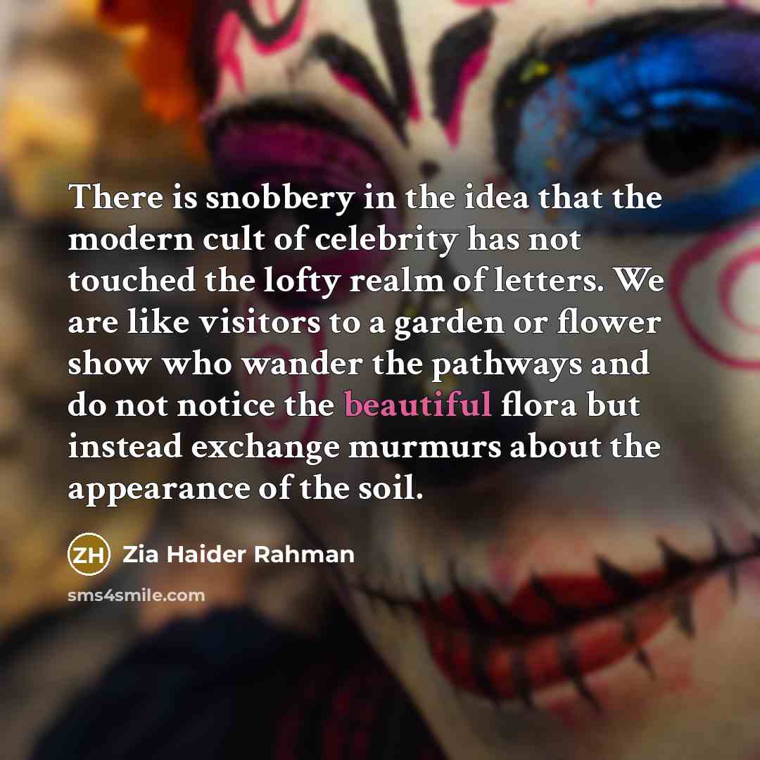“There is snobbery in the idea that the modern cult of celebrity has not touched the lofty realm of letters. We are like visitors to a garden or flower show who wander the pathways and do not notice the beautiful flora but instead exchange murmurs about the appearance of the soil.” quote by Zia Haider Rahman