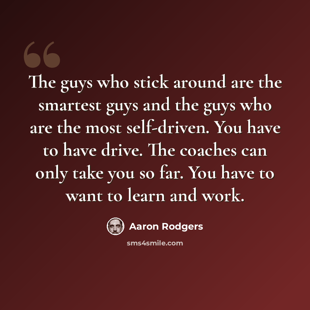 “The guys who stick around are the smartest guys and the guys who are the most self-driven. You have to have drive. The coaches can only take you so far. You have to want to learn and work.” quote by Aaron Rodgers