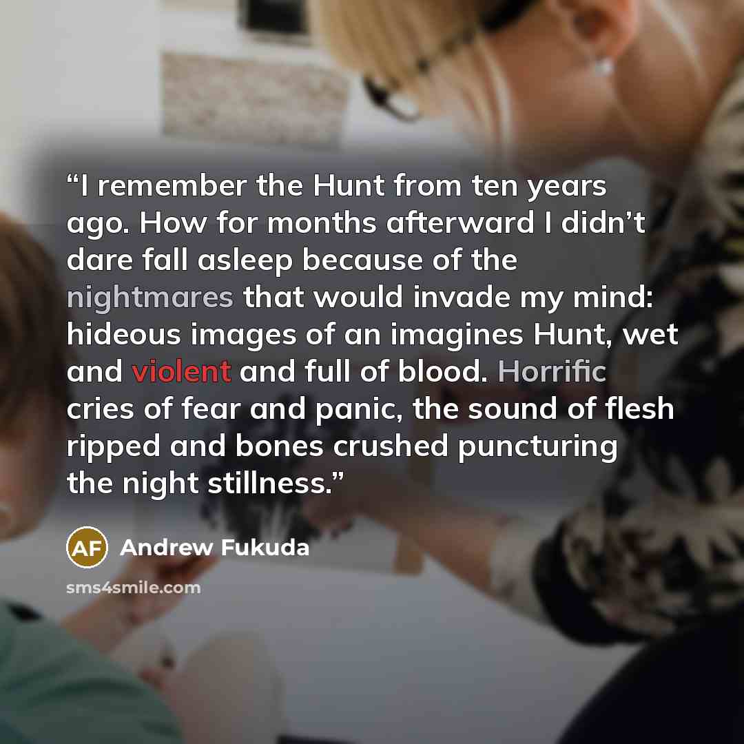 “I remember the Hunt from ten years ago. How for months afterward I didn’t dare fall asleep because of the nightmares that would invade my mind: hideous images of an imagines Hunt, wet and violent and full of blood. Horrific cries of fear and panic, the sound of flesh ripped and bones crushed…” quote by Andrew Fukuda