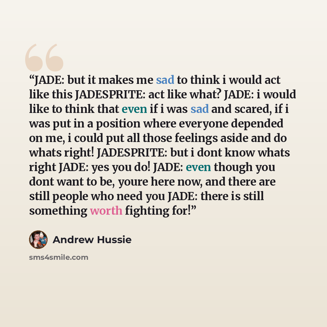 “JADE: but it makes me sad to think i would act like this JADESPRITE: act like what? JADE: i would like to think that even if i was sad and scared, if i was put in a position where everyone depended on me, i could put all those feelings aside and do whats right! JADESPRITE: but i dont know whats…” quote by Andrew Hussie