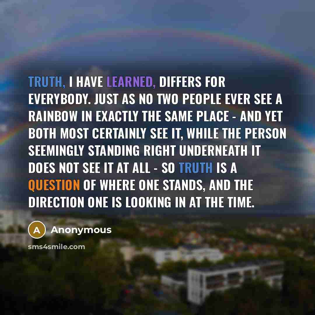 “Truth, I have learned, differs for everybody. Just as no two people ever see a rainbow in exactly the same place - and yet both most certainly see it, while the person seemingly standing right underneath it does not see it at all - so truth is a question of where one stands, and the direction one…” quote by Anonymous