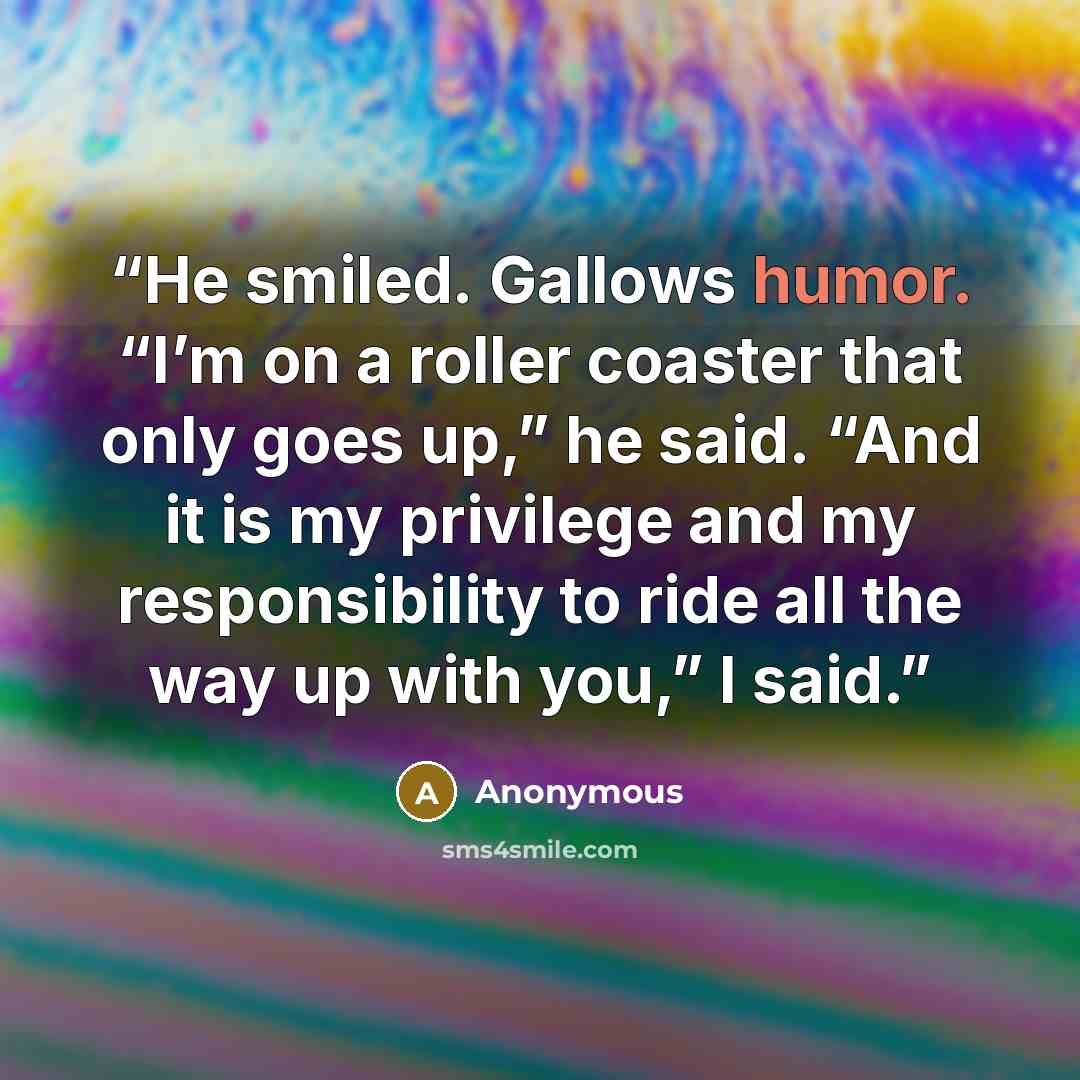 “He smiled. Gallows humor. “I’m on a roller coaster that only goes up,” he said. “And it is my privilege and my responsibility to ride all the way up with you,” I said.” quote by Anonymous