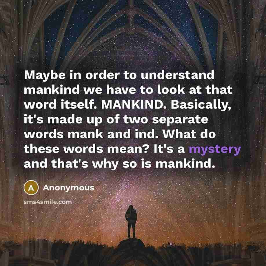 “Maybe in order to understand mankind we have to look at that word itself. MANKIND. Basically, it's made up of two separate words mank and ind. What do these words mean? It's a mystery and that's why so is mankind.” quote by Anonymous