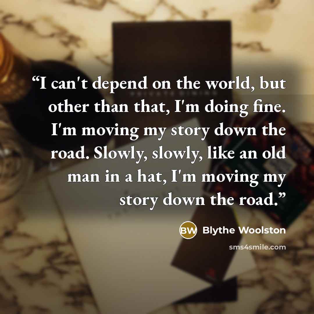 “I can't depend on the world, but other than that, I'm doing fine. I'm moving my story down the road. Slowly, slowly, like an old man in a hat, I'm moving my story down the road.” quote by Blythe Woolston
