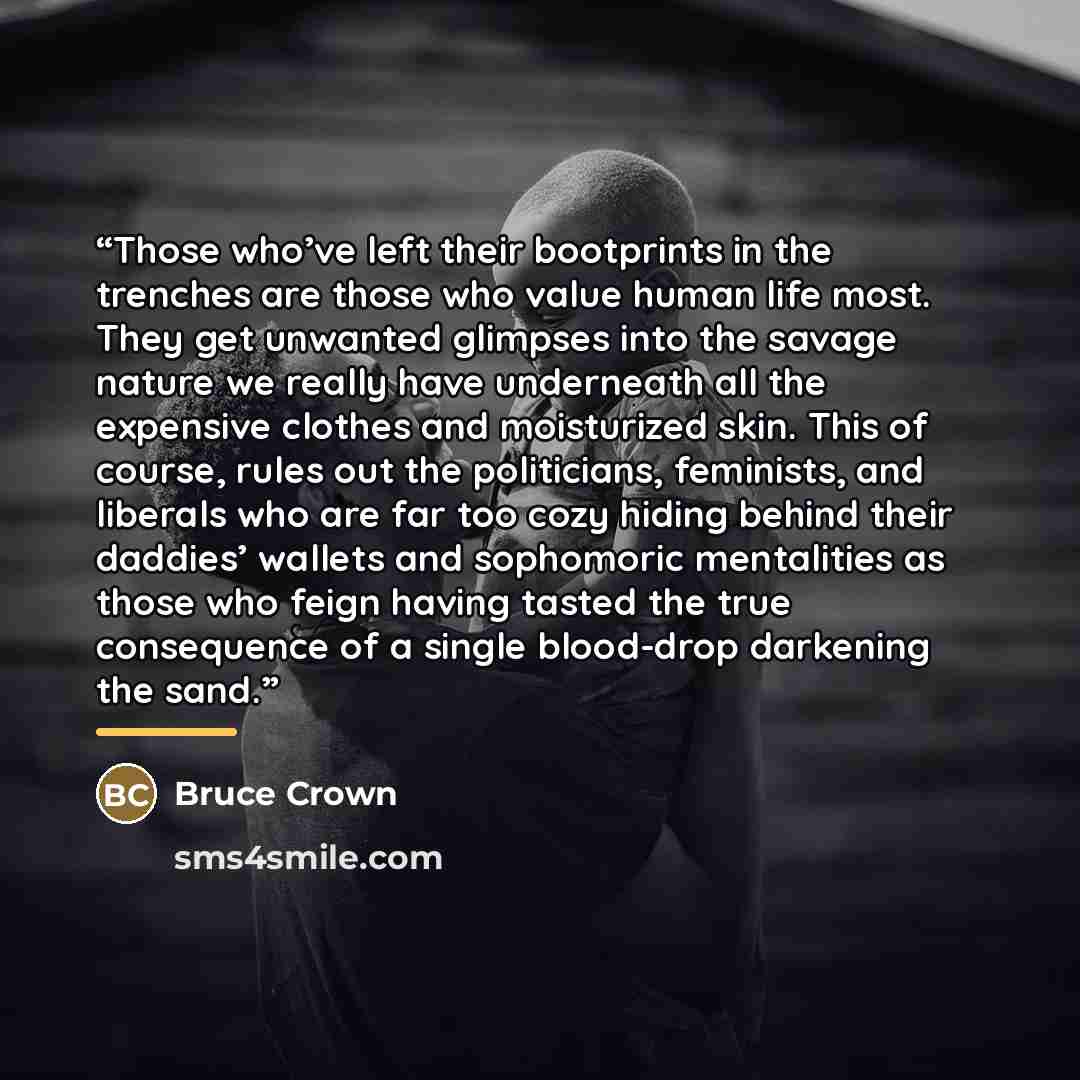 “Those who’ve left their bootprints in the trenches are those who value human life most. They get unwanted glimpses into the savage nature we really have underneath all the expensive clothes and moisturized skin. This of course, rules out the politicians, feminists, and liberals who are far too…” quote by Bruce Crown