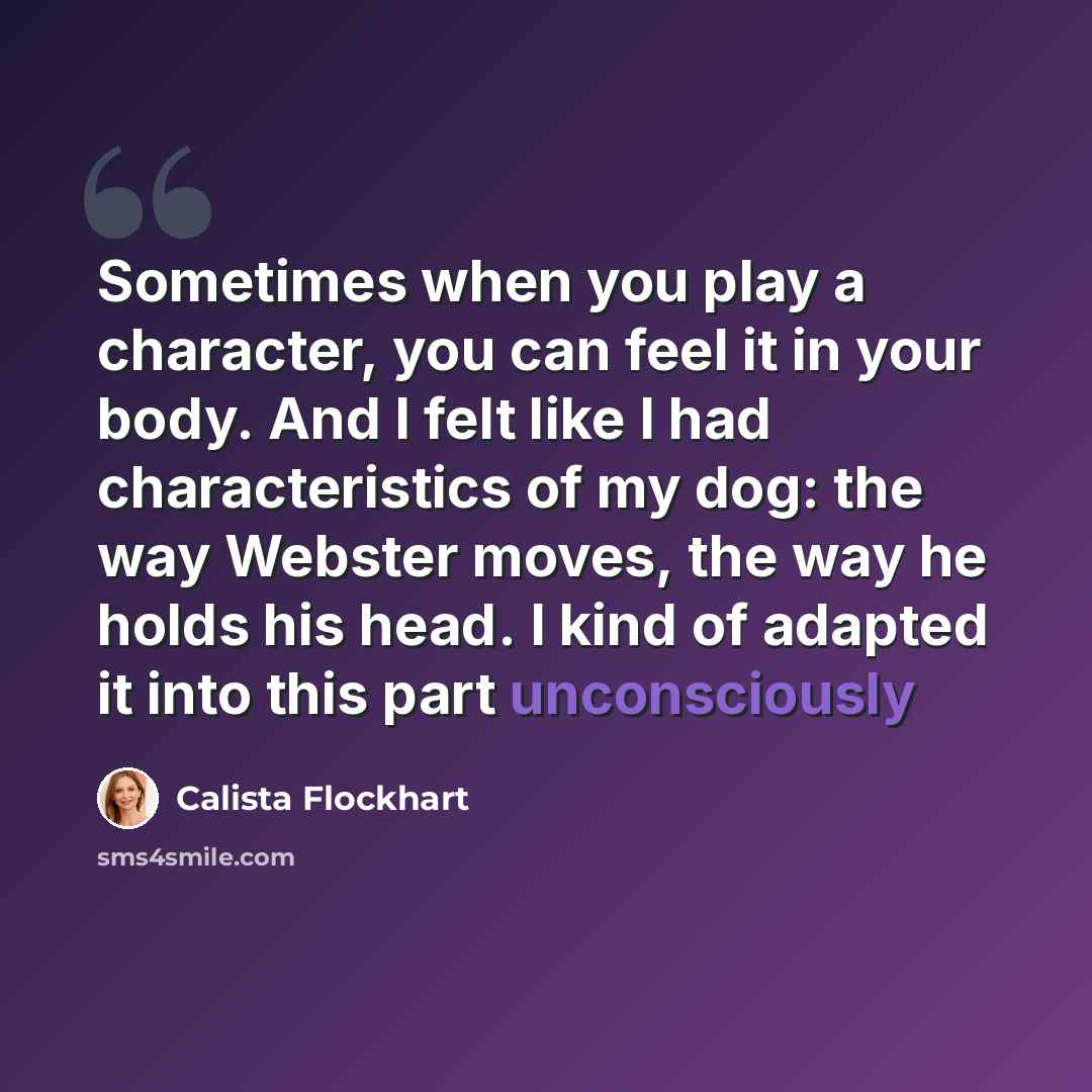 “Sometimes when you play a character, you can feel it in your body. And I felt like I had characteristics of my dog: the way Webster moves, the way he holds his head. I kind of adapted it into this part unconsciously” quote by Calista Flockhart
