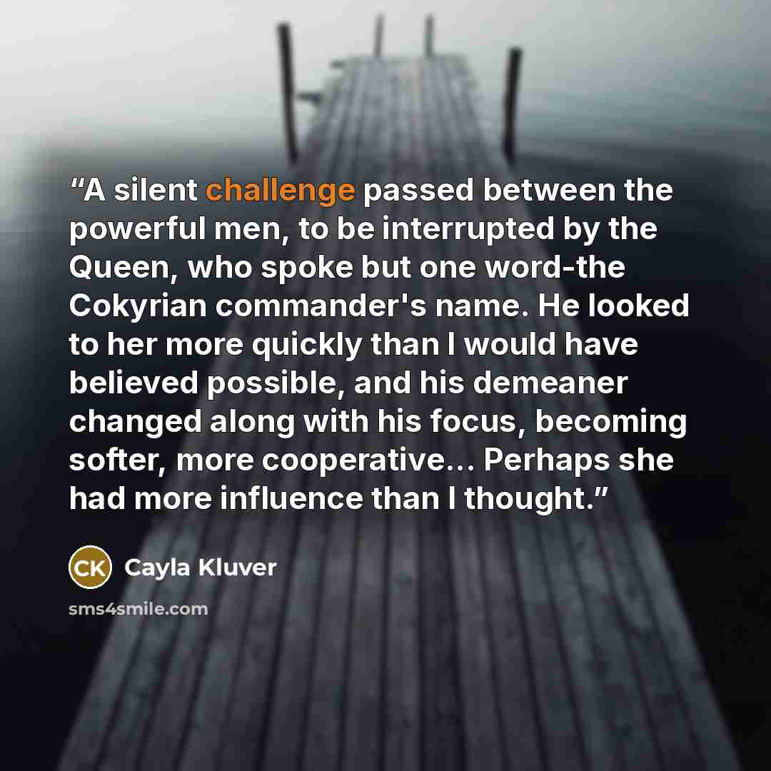 “A silent challenge passed between the powerful men, to be interrupted by the Queen, who spoke but one word-the Cokyrian commander's name. He looked to her more quickly than I would have believed possible, and his demeaner changed along with his focus, becoming softer, more cooperative... Perhaps…” quote by Cayla Kluver