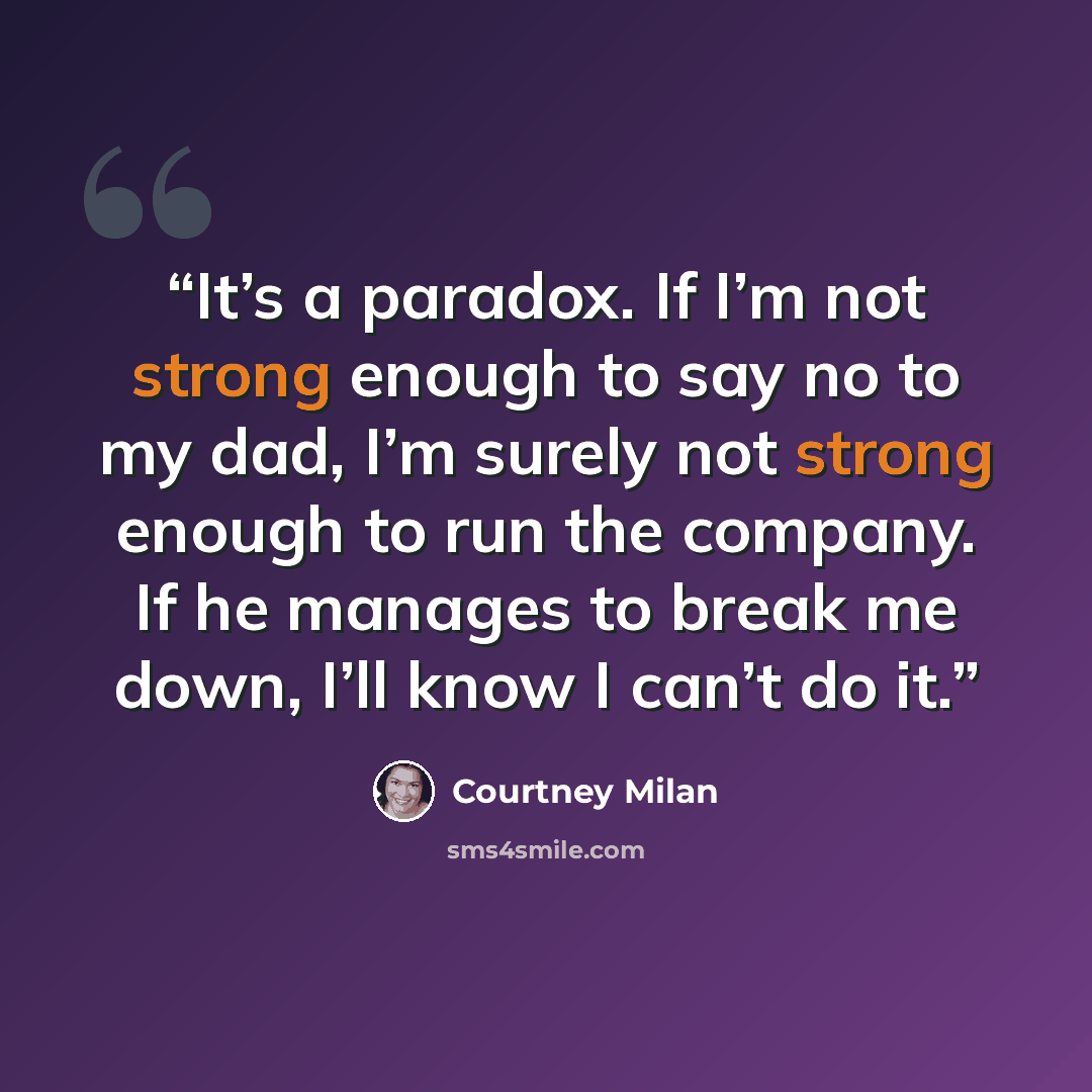“It’s a paradox. If I’m not strong enough to say no to my dad, I’m surely not strong enough to run the company. If he manages to break me down, I’ll know I can’t do it.” quote by Courtney Milan