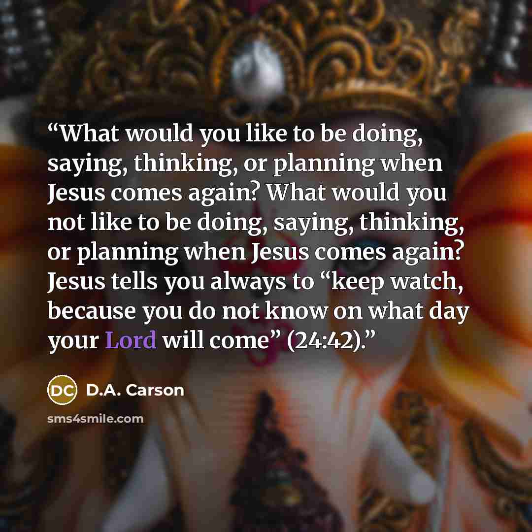“What would you like to be doing, saying, thinking, or planning when Jesus comes again? What would you not like to be doing, saying, thinking, or planning when Jesus comes again? Jesus tells you always to “keep watch, because you do not know on what day your Lord will come” (24:42).” quote by D.A. Carson