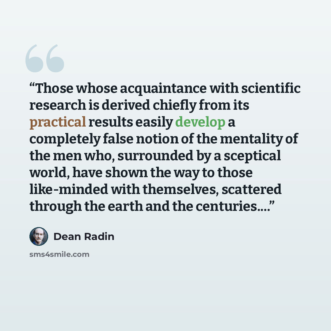 “Those whose acquaintance with scientific research is derived chiefly from its practical results easily develop a completely false notion of the mentality of the men who, surrounded by a sceptical world, have shown the way to those like-minded with themselves, scattered through the earth and the…” quote by Dean Radin