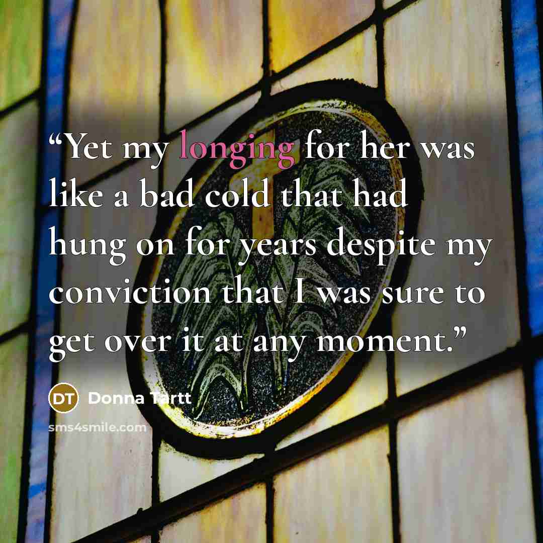“Yet my longing for her was like a bad cold that had hung on for years despite my conviction that I was sure to get over it at any moment.” quote by Donna Tartt