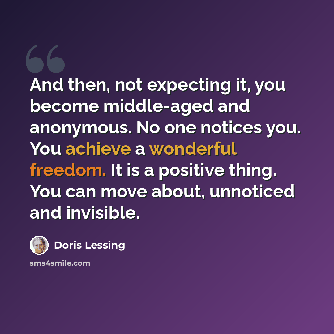 “And then, not expecting it, you become middle-aged and anonymous. No one notices you. You achieve a wonderful freedom. It is a positive thing. You can move about, unnoticed and invisible.” quote by Doris Lessing