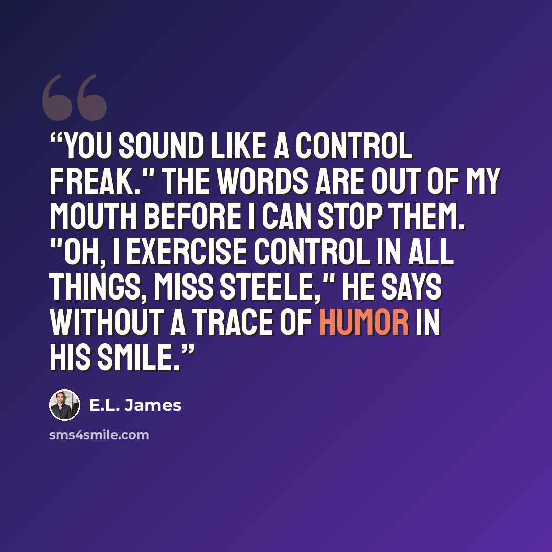 “You sound like a control freak." The words are out of my mouth before I can stop them. "Oh, I exercise control in all things, Miss Steele," he says without a trace of humor in his smile.” quote by E.L. James